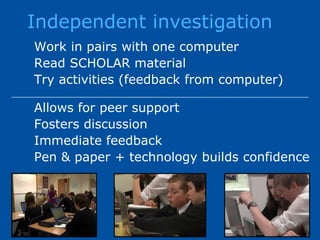 Independent investigationWork in pairs with one computerRead SCHOLAR materialTry activities (feedback from computer)Allows for peer supportFosters discussionImmediate feedback Pen & paper + technology builds confidence
