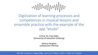 Digitization of learning processes and
competences in musical lessons and
ensemble practice with the example of the
app “etudo”
H-Prof. Dr. Fritz Höfer
(University of education Salzburg)
Helmut Herglotz
(sofasession Vienna)
26th EAS Conference | Jelgava/Riga - Latvia, 14-17 March, 2018 | F. Höfer & H. Herglotz
 