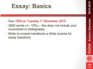 Unit
1
Essay: Basics
2
EAS205AutumnSemester　2015-2016
Unit
2
• Due 1500 on Tuesday 1st
December 2015
• 2000 words (+/- 10%) – this does not include your
coversheet or bibliography
• Refer to module handbook or Mole module for
essay questions
 