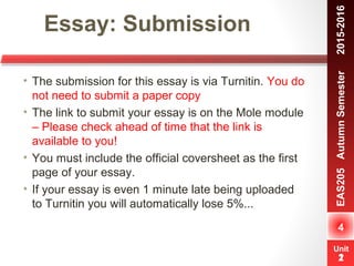 Unit
1
Essay: Submission
4
EAS205AutumnSemester　2015-2016
Unit
2
• The submission for this essay is via Turnitin. You do
not need to submit a paper copy
• The link to submit your essay is on the Mole module
– Please check ahead of time that the link is
available to you!
• You must include the official coversheet as the first
page of your essay.
• If your essay is even 1 minute late being uploaded
to Turnitin you will automatically lose 5%...
 