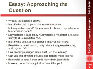 Unit
1
Essay: Approaching the
Question
8
EAS205AutumnSemester　2015-2016
Unit
2
• What is the question asking?
• Identify the main topic and areas for discussion
• Is the question broad? Do you need to choose a specific area
to address in detail?
• Do you need a case study? Do you need more than one case
study to illustrate difference?
• Identify the points and arguments that you can make
• Read the required reading, any relevant suggested reading
and beyond this
• Has anything changed since what is in the reading?
• Can you find anything (figures etc) that are more recent?
• Be careful to keep it academic rather than journalistic
• Make a plan – I’m happy to look over it for you!
 