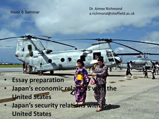 Week 6 Seminar
Dr. Aimee Richmond
a.richmond@sheffield.ac.uk
• Essay preparation
• Japan’s economic relations with the
United States
• Japan’s security relations with the
United States
 