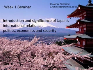 Week 1 Seminar
Introduction and significance of Japan’s
international relations:
politics, economics and security
Dr. Aimee Richmond
a.richmond@sheffield.ac.uk
 