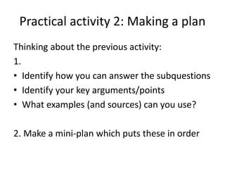 Practical activity 2: Making a plan
Thinking about the previous activity:
1.
• Identify how you can answer the subquestions
• Identify your key arguments/points
• What examples (and sources) can you use?
2. Make a mini-plan which puts these in order
 