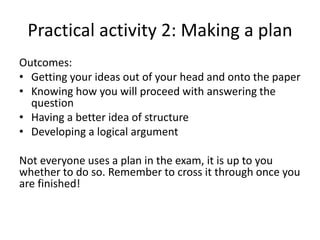 Practical activity 2: Making a plan
Outcomes:
• Getting your ideas out of your head and onto the paper
• Knowing how you will proceed with answering the
question
• Having a better idea of structure
• Developing a logical argument
Not everyone uses a plan in the exam, it is up to you
whether to do so. Remember to cross it through once you
are finished!
 