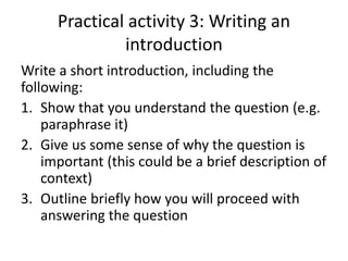 Practical activity 3: Writing an
introduction
Write a short introduction, including the
following:
1. Show that you understand the question (e.g.
paraphrase it)
2. Give us some sense of why the question is
important (this could be a brief description of
context)
3. Outline briefly how you will proceed with
answering the question
 
