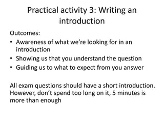 Practical activity 3: Writing an
introduction
Outcomes:
• Awareness of what we’re looking for in an
introduction
• Showing us that you understand the question
• Guiding us to what to expect from you answer
All exam questions should have a short introduction.
However, don’t spend too long on it, 5 minutes is
more than enough
 