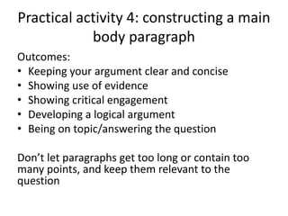 Practical activity 4: constructing a main
body paragraph
Outcomes:
• Keeping your argument clear and concise
• Showing use of evidence
• Showing critical engagement
• Developing a logical argument
• Being on topic/answering the question
Don’t let paragraphs get too long or contain too
many points, and keep them relevant to the
question
 