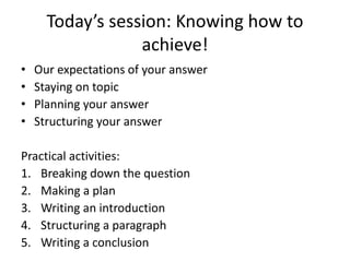 Today’s session: Knowing how to
achieve!
• Our expectations of your answer
• Staying on topic
• Planning your answer
• Structuring your answer
Practical activities:
1. Breaking down the question
2. Making a plan
3. Writing an introduction
4. Structuring a paragraph
5. Writing a conclusion
 
