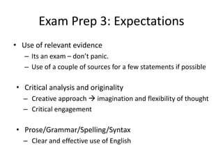Exam Prep 3: Expectations
• Use of relevant evidence
– Its an exam – don’t panic.
– Use of a couple of sources for a few statements if possible
• Critical analysis and originality
– Creative approach  imagination and flexibility of thought
– Critical engagement
• Prose/Grammar/Spelling/Syntax
– Clear and effective use of English
 