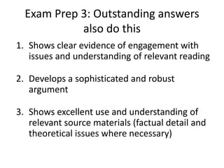 Exam Prep 3: Outstanding answers
also do this
1. Shows clear evidence of engagement with
issues and understanding of relevant reading
2. Develops a sophisticated and robust
argument
3. Shows excellent use and understanding of
relevant source materials (factual detail and
theoretical issues where necessary)
 