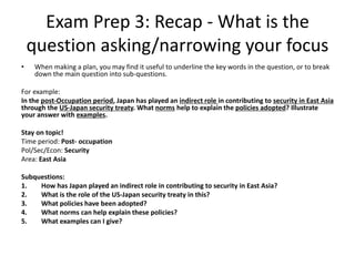 Exam Prep 3: Recap - What is the
question asking/narrowing your focus
• When making a plan, you may find it useful to underline the key words in the question, or to break
down the main question into sub-questions.
For example:
In the post-Occupation period, Japan has played an indirect role in contributing to security in East Asia
through the US-Japan security treaty. What norms help to explain the policies adopted? Illustrate
your answer with examples.
Stay on topic!
Time period: Post- occupation
Pol/Sec/Econ: Security
Area: East Asia
Subquestions:
1. How has Japan played an indirect role in contributing to security in East Asia?
2. What is the role of the US-Japan security treaty in this?
3. What policies have been adopted?
4. What norms can help explain these policies?
5. What examples can I give?
 