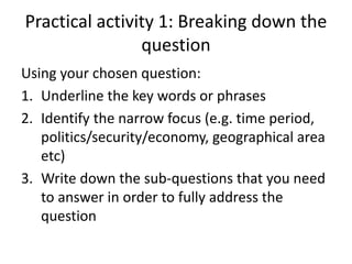 Practical activity 1: Breaking down the
question
Using your chosen question:
1. Underline the key words or phrases
2. Identify the narrow focus (e.g. time period,
politics/security/economy, geographical area
etc)
3. Write down the sub-questions that you need
to answer in order to fully address the
question
 