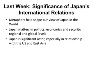 Last Week: Significance of Japan’s
International Relations
• Metaphors help shape our view of Japan in the
World
• Japan matters in politics, economics and security,
regional and global levels
• Japan is significant actor, especially in relationship
with the US and East Asia
 