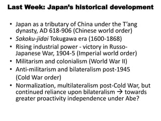 Last Week: Japan’s historical development
• Japan as a tributary of China under the T’ang
dynasty, AD 618-906 (Chinese world order)
• Sakoku-jidai Tokugawa era (1600-1868)
• Rising industrial power - victory in Russo-
Japanese War, 1904-5 (Imperial world order)
• Militarism and colonialism (World War II)
• Anti-militarism and bilateralism post-1945
(Cold War order)
• Normalization, multilateralism post-Cold War, but
continued reliance upon bilateralism  towards
greater proactivity independence under Abe?
 
