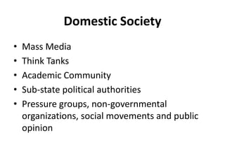 Domestic Society
• Mass Media
• Think Tanks
• Academic Community
• Sub-state political authorities
• Pressure groups, non-governmental
organizations, social movements and public
opinion
 