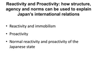 Reactivity and Proactivity: how structure,
agency and norms can be used to explain
Japan’s international relations
• Reactivity and immobilism
• Proactivity
• Normal reactivity and proactivity of the
Japanese state
 