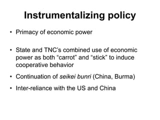 Instrumentalizing policy
• Primacy of economic power
• State and TNC’s combined use of economic
power as both “carrot” and “stick” to induce
cooperative behavior
• Continuation of seikei bunri (China, Burma)
• Inter-reliance with the US and China
 