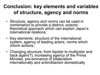 Conclusion: key elements and variables
of structure, agency and norms
• Structure, agency and norms can be used in
combination to provide a distinct, eclectic
theoretical approach which can explain Japan’s
international relations;
• Key elements: structure of the international
system, agency of leading actors, norms which
inform actions;
• Changing structure, from bipolar to multipolar and
back again(?), increasing agency of the Prime
Minister, pre-eminence of bilateralism
internationally and antimilitarism domestically
 