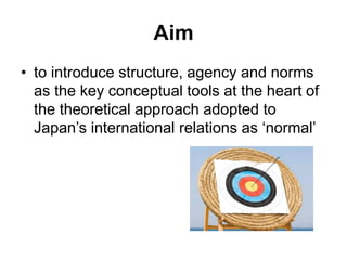 Aim
• to introduce structure, agency and norms
as the key conceptual tools at the heart of
the theoretical approach adopted to
Japan’s international relations as ‘normal’
 