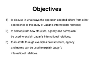 Objectives
1) to discuss in what ways the approach adopted differs from other
approaches to the study of Japan’s international relations;
2) to demonstrate how structure, agency and norms can
be used to explain Japan’s international relations;
3) to illustrate through examples how structure, agency
and norms can be used to explain Japan’s
international relations.
 