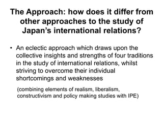 The Approach: how does it differ from
other approaches to the study of
Japan’s international relations?
• An eclectic approach which draws upon the
collective insights and strengths of four traditions
in the study of international relations, whilst
striving to overcome their individual
shortcomings and weaknesses
(combining elements of realism, liberalism,
constructivism and policy making studies with IPE)
 