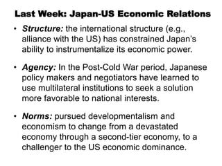 Last Week: Japan-US Economic Relations
• Structure: the international structure (e.g.,
alliance with the US) has constrained Japan’s
ability to instrumentalize its economic power.
• Agency: In the Post-Cold War period, Japanese
policy makers and negotiators have learned to
use multilateral institutions to seek a solution
more favorable to national interests.
• Norms: pursued developmentalism and
economism to change from a devastated
economy through a second-tier economy, to a
challenger to the US economic dominance.
 