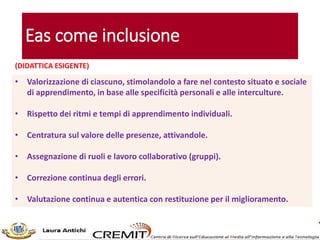 Eas come inclusione
• Valorizzazione di ciascuno, stimolandolo a fare nel contesto situato e sociale
di apprendimento, in base alle specificità personali e alle interculture.
• Rispetto dei ritmi e tempi di apprendimento individuali.
• Centratura sul valore delle presenze, attivandole.
• Assegnazione di ruoli e lavoro collaborativo (gruppi).
• Correzione continua degli errori.
• Valutazione continua e autentica con restituzione per il miglioramento.
(DIDATTICA ESIGENTE)
 