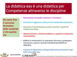 La didattica eas è una didattica per
Competenze attraverso le discipline
Ha come fine
il successo
formativo
dello studente
e che questo
sia:
• Riconosciuto nel quadro nazionale e d europeo;
• Consenta al soggetto di collocarsi nel mondo delle professioni ;
• Garantisca la partecipazione sociale secondo i requisiti di
cittadinanza attiva;
• Attrezzi ciascuno a risolvere problemi e a gestirsi in autonomia
autovalutativa;
• Rafforzi le motivazioni e le aspirazioni ad essere, partecipare,
comunicare, operare secondo individuali possibilità ed
attitudini;
• Favorisca la disposizione all’apprendimento permanente lungo
tutto l’arco della vita.
 