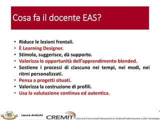 Cosa fa il docente EAS?
• Riduce le lezioni frontali.
• È Learning Designer.
• Stimola, suggerisce, dà supporto.
• Valorizza le opportunità dell’apprendimento blended.
• Sostiene i processi di ciascuno nei tempi, nei modi, nei
ritmi personalizzati.
• Pensa a progetti situati.
• Valorizza la costruzione di profili.
• Usa la valutazione continua ed autentica.
 
