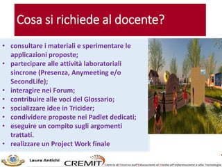 Cosa si richiede al docente?
• consultare i materiali e sperimentare le
applicazioni proposte;
• partecipare alle attività laboratoriali
sincrone (Presenza, Anymeeting e/o
SecondLife);
• interagire nei Forum;
• contribuire alle voci del Glossario;
• socializzare idee in Tricider;
• condividere proposte nei Padlet dedicati;
• eseguire un compito sugli argomenti
trattati.
• realizzare un Project Work finale
 