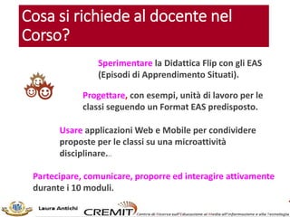 Cosa si richiede al docente nel
Corso?
Sperimentare la Didattica Flip con gli EAS
(Episodi di Apprendimento Situati).
Progettare, con esempi, unità di lavoro per le
classi seguendo un Format EAS predisposto.
Usare applicazioni Web e Mobile per condividere
proposte per le classi su una microattività
disciplinare...
Partecipare, comunicare, proporre ed interagire attivamente
durante i 10 moduli.
 