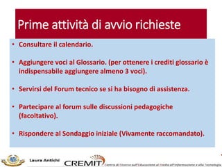 Prime attività di avvio richieste
• Consultare il calendario.
• Aggiungere voci al Glossario. (per ottenere i crediti glossario è
indispensabile aggiungere almeno 3 voci).
• Servirsi del Forum tecnico se si ha bisogno di assistenza.
• Partecipare al forum sulle discussioni pedagogiche
(facoltativo).
• Rispondere al Sondaggio iniziale (Vivamente raccomandato).
 