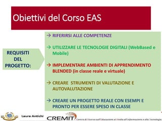 Obiettivi del Corso EAS
 RIFERIRSI ALLE COMPETENZE
 UTILIZZARE LE TECNOLOGIE DIGITALI (WebBased e
Mobile)
 IMPLEMENTARE AMBIENTI DI APPRENDIMENTO
BLENDED (in classe reale e virtuale)
 CREARE STRUMENTI DI VALUTAZIONE E
AUTOVALUTAZIONE
 CREARE UN PROGETTO REALE CON ESEMPI E
PRONTO PER ESSERE SPESO IN CLASSE
REQUISITI
DEL
PROGETTO:
 