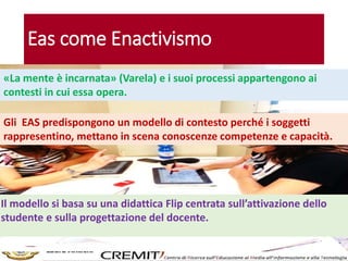 Eas come Enactivismo
«La mente è incarnata» (Varela) e i suoi processi appartengono ai
contesti in cui essa opera.
Gli EAS predispongono un modello di contesto perché i soggetti
rappresentino, mettano in scena conoscenze competenze e capacità.
Il modello si basa su una didattica Flip centrata sull’attivazione dello
studente e sulla progettazione del docente.
 