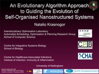 An Evolutionary Algorithm Approach
            to Guiding the Evolution of
     Self-Organised Nanostructured Systems
                                             Natalio Krasnogor
   Interdisciplinary Optimisation Laboratory
   Automated Scheduling, Optimisation & Planning Research Group
   School of Computer Science


   Centre for Integrative Systems Biology
   School of Biology


   Centre for Healthcare Associated Infections
   Institute of Infection, Immunity & Inflammation

                                              University of Nottingham
www.cs.nott.ac.uk/~nxk
Faculty of Mathematics and Physics
Charles University - December 2008   1 /59
 