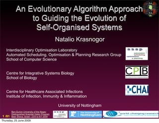 An Evolutionary Algorithm Approach
                to Guiding the Evolution of
                 Self-Organised Systems
                                                  Natalio Krasnogor
   Interdisciplinary Optimisation Laboratory
   Automated Scheduling, Optimisation & Planning Research Group
   School of Computer Science


   Centre for Integrative Systems Biology
   School of Biology


   Centre for Healthcare Associated Infections
   Institute of Infection, Immunity & Inflammation

                                                   University of Nottingham
        Ben-Gurion University of the Negev
        Distinguished Scientist Visitor Program
1 /81   Beer Sheva, Israel - 23/5 to 6/7 2009
Thursday, 25 June 2009
 
