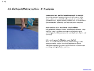 Anti-Slip Hygienic Matting Solutions – dry / wet areas
Locker rooms, etc. are ideal breeding grounds for bacteria
Communal sports and leisure environments such as gyms, locker
rooms and showers, are ideal breeding grounds for bacteria that
spread infections. Hygienic matting is treated with an anti-microbial
to prevent growth of bacteria, fungi and other micro-organisms.
Most common cause of accidents is slips and falls
One of the most common causes of swimming pool accidents is slips
and falls. In and around shared changing rooms, locker rooms,
swimming pools and showers are a slip hazard with wet, slippery and
cold floors.
Microscopic grease build up can cause slip falls
Floors are smooth to facilitate cleaning and disinfecting, but the
presence of water, oils and microscopic grease build up from
shampoos, soaps and oils, causing accumulation of stains that make
an anti-slip coating ineffective over time.
www.notrax.eu
 