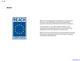 REACH
REACH is the European Community Regulation on chemicals and
their safe use (EC 1907/2006). It deals with the Registration,
Evaluation, Authorization and Restriction of Chemical substances.
The law enacted on 1 June 2007 assigns manufacturers the
responsibility of providing high level human and environmental
protection from the use of chemicals in manufacturing.
Notrax® does not use any substances currently included on the SVHC
(Substances of Very High Concerns) list under REACH, including Di-
octyl phthalate (DOP) plasticizer.
www.notrax.eu
 