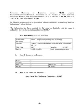 MANDATORY      DISCLOSURE      BY      INSTITUTIONS          RUNNING       AICTE          APPROVED
ENGINEERING/TECHNOLOGY/PHARMACY PROGRAMMES TO              BE   INCLUDED   IN    THEIR   RESPECTIVE
INFORMATION BROCHURE, DISPLAYED ON THEIR WEBSITE AND      TO BE SUBMITTED TO    AICTE    EVERY YEAR
LATEST BY 30 APRIL TOGETHER WITH ITS URL
              TH




The following information is to be given in the Information Brochure besides being hosted on
the Institution’s official Website.

“The information has been provided by the concerned institution and the onus of
authenticity lies with the institution and not on AICTE.”


       I.          NAME AND ADDRESS OF THE INSTITUTION

            Name of the           EASA College of Engineering and Technology
            institution
            Address                NH-47, Palakkad Main Road, Navakarai (P.O), Coimbatore-
                                  641 105
            STD Code              0422                     Phone No.          2656871
            Fax No                (0422) 2656938           E-mail :easatech@gmail.com


       II.         NAME & ADDRESS OF THE DIRECTOR


            Name                  --
            Address               --
            STD Code              --                        Phone No.            --
            Fax No                --                        E-mail : --


       III.        NAME OF THE AFFILIATING UNIVERSITY :

                           Anna University Coimbatore, Coimbatore – 641047.




                                             -1-
 