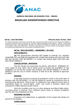 AGÊNCIA NACIONAL DE AVIAÇÃO CIVIL - BRAZIL
BRAZILIAN AIRWORTHINESS DIRECTIVE
AD No.: 2023-08-03R01 Effective Date: 02 Nov. 2023
The following Brazilian Airworthiness Directive (AD), issued by the Agência Nacional de Aviação Civil (ANAC) in
accordance with provisions of Chapter IV, Title III of Código Brasileiro de Aeronáutica - Law No. 7,565 dated
19 December 1986 - and Regulamento Brasileiro da Aviação Civil (RBAC) 39, applies to all aircraft registered
in the Registro Aeronáutico Brasileiro. No person may operate an aircraft to which this AD applies, unless it
has previously complied with the requirements established herein.
AD No. 2023-08-03R01 - (EMBRAER) / 39-1535.
APPLICABILITY:
(a) This Airworthiness Directive (AD) applies to Embraer S.A. airplanes
model EMB-545 and EMB-550 equipped with cockpit side window Left Hand (LH) side
with Part Number (P/N) NP-200402-7 or cockpit side window Right Hand (RH) side
with P/N NP-200402-8.
CANCELLATION / REVISION:
This AD cancels and supersedes the AD No. 2023-08-03 - EMBRAER/ 39-
1533, dated 31 Aug. 2023, and is being issued to include the prohibition of new
installations of LH and RH cockpit side windows with P/N NP-200402-7 or P/N NP-
200402-8, and the use of further revisions of T
ask 56-12-00- 200-802-A approved
by ANAC.
REASON:
It has been found occurrences of premature cracks in the outer layer of
windows with P/N NP200402-7 or P/N NP-200402-8 caused by interference due to
manufacturing tolerances. These cracks, if undetected, may subject the inner layer to
unpredicted loads for several ﬂights, which may result in windows failure and
subsequent in-flight depressurization events.
Since this condition may occur in other airplanes and aﬀects ﬂight safety,
corrective action is required. Thus, suﬃcient reason exists to request compliance
with this AD in the indicated time limit.
REQUIRED ACTION:
Inspection and replacement, as applicable, of the cockpit side window LH
and RH of the airplane.
COMPLIANCE:
Formulário F-900-04F GTAC 9271031 SEI 00066.027056/2019-65 / pg. 1
 