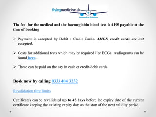 The fee for the medical and the haemoglobin blood test is £195 payable at the
time of booking
 Payment is accepted by Debit / Credit Cards. AMEX credit cards are not
accepted.
 Costs for additional tests which may be required like ECGs, Audiograms can be
found here.
 These can be paid on the day in cash or credit/debit cards.
Book now by calling 0333 404 3232
Revalidation time limits
Certificates can be revalidated up to 45 days before the expiry date of the current
certificate keeping the existing expiry date as the start of the next validity period.
 