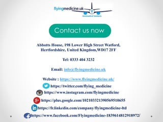 Abbotts House, 198 Lower High Street Watford,
Hertfordshire, United Kingdom,WD17 2FF
Tel: 0333 404 3232
Email: info@flyingmedicine.uk
Website : https://www.flyingmedicine.uk/
https://www.instagram.com/flyingmedicine
https://twitter.com/flying_medicine
https://plus.google.com/102103321390569510655
https://fr.linkedin.com/company/flyingmedicine-ltd
https://www.facebook.com/Flyingmedicine-1839614812918972/
 