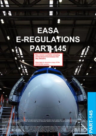 EASA
                            E-REGULATIONS
                               PART-145
                                                                   New version available including
                                                                   ammendment Commission EU
                                                                   (No) 593/2012

                                                                   Click here to acquire a copy of the
                                                                   ammended version.




                   e




Copyright © 2012
Holland Aviation Consultancy & Engineering (HACE) All rights reserved. Nothing in this publication may be copied, stored in automated databases or published without
prior written consent of HACE. Pursuant to Article 15a of the Dutch Law on authorship, sections of this publication may be quoted on the understanding that a clear
reference is made to this publication.

Liability
This Part-145 consolidated version has been prepared by the HACE based on the consolidated version of the Agency (EASA). It has been prepared by combining the
officially published corresponding text of the regulation, and all amendments together with the acceptable means of compliance and guidance material adopted so far.
However, this is not an official publication and HACE accepts no liability for damage of any kind resulting from the Holland Aviation Consultancy & Engineering
     CLICK HERE TO CONTACT US / REPORT AN ERROR               CLICK HERE TO SUBCRIBE TO UPDATES                 © risks inherent in the use of this document. HACE and
the author of this publication have exercised due caution in preparing this publication. However, it can not be excluded that this publication may contain errors or is
incomplete. Any use of the content of this publication is for the own responsibility of the user. HACE and the author of this publication may not be held liable for any
damages resulting from the use of this publication.
 
