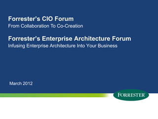Forrester’s CIO Forum
From Collaboration To Co-Creation

Forrester’s Enterprise Architecture Forum
Infusing Enterprise Architecture Into Your Business




March 2012




 1   © 2009 Forrester Research, Inc. Reproduction Prohibited
       2012
 