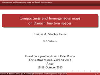 Compactness and homogeneous maps on Banach function spaces
Compactness and homogeneous maps
on Banach function spaces
Enrique A. S´anchez P´erez
U.P. Valencia
Based on a joint work with Pilar Rueda
Encuentros Murcia-Valencia 2013
Alcoy
17-18 Octubre 2013
Enrique A. S´anchez P´erez (U.P. Valencia) Compactness and homogeneous maps on Banach function spaces 1 / 37
 