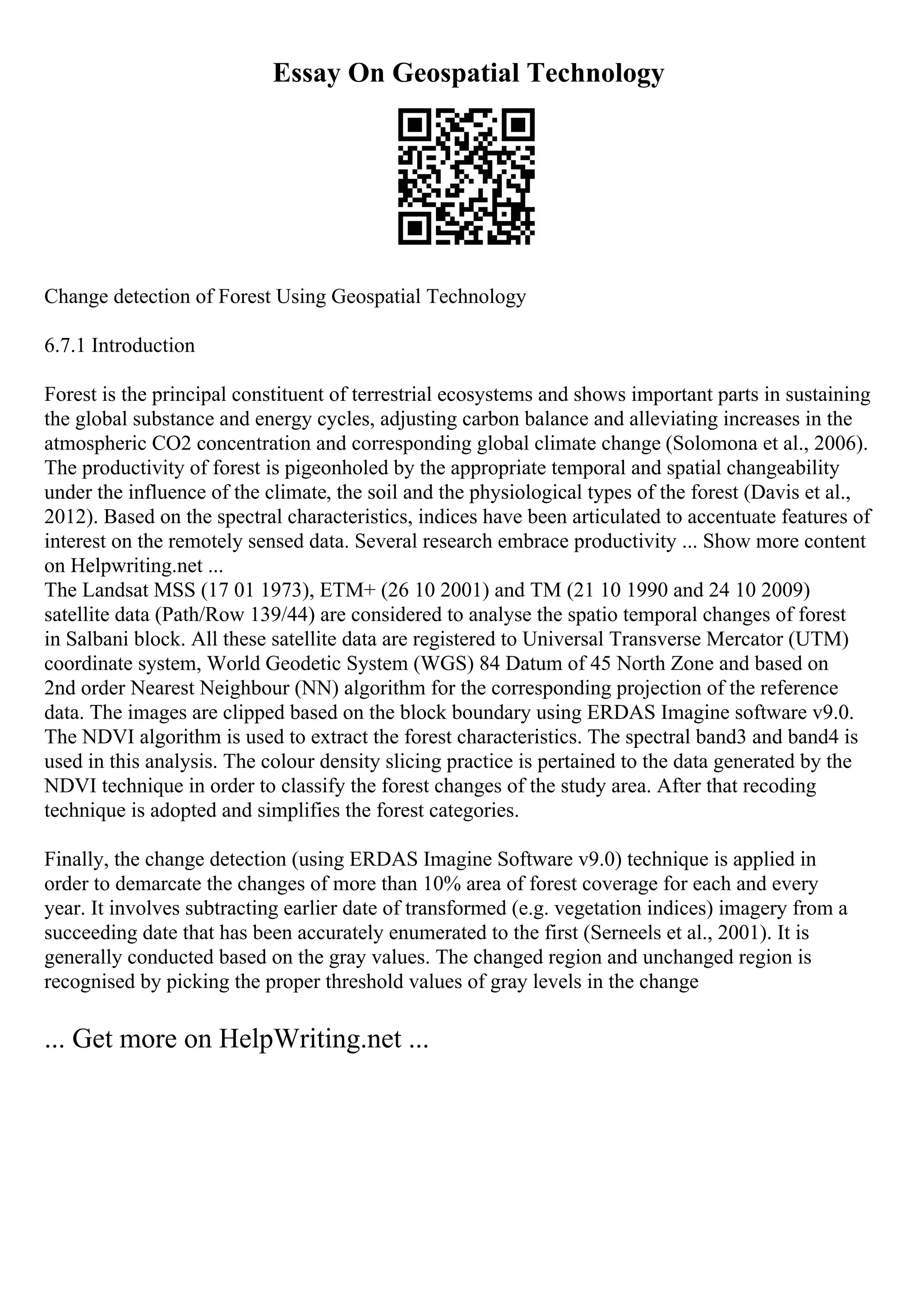 Essay On Geospatial Technology
Change detection of Forest Using Geospatial Technology
6.7.1 Introduction
Forest is the principal constituent of terrestrial ecosystems and shows important parts in sustaining
the global substance and energy cycles, adjusting carbon balance and alleviating increases in the
atmospheric CO2 concentration and corresponding global climate change (Solomona et al., 2006).
The productivity of forest is pigeonholed by the appropriate temporal and spatial changeability
under the influence of the climate, the soil and the physiological types of the forest (Davis et al.,
2012). Based on the spectral characteristics, indices have been articulated to accentuate features of
interest on the remotely sensed data. Several research embrace productivity ... Show more content
on Helpwriting.net ...
The Landsat MSS (17 01 1973), ETM+ (26 10 2001) and TM (21 10 1990 and 24 10 2009)
satellite data (Path/Row 139/44) are considered to analyse the spatio temporal changes of forest
in Salbani block. All these satellite data are registered to Universal Transverse Mercator (UTM)
coordinate system, World Geodetic System (WGS) 84 Datum of 45 North Zone and based on
2nd order Nearest Neighbour (NN) algorithm for the corresponding projection of the reference
data. The images are clipped based on the block boundary using ERDAS Imagine software v9.0.
The NDVI algorithm is used to extract the forest characteristics. The spectral band3 and band4 is
used in this analysis. The colour density slicing practice is pertained to the data generated by the
NDVI technique in order to classify the forest changes of the study area. After that recoding
technique is adopted and simplifies the forest categories.
Finally, the change detection (using ERDAS Imagine Software v9.0) technique is applied in
order to demarcate the changes of more than 10% area of forest coverage for each and every
year. It involves subtracting earlier date of transformed (e.g. vegetation indices) imagery from a
succeeding date that has been accurately enumerated to the first (Serneels et al., 2001). It is
generally conducted based on the gray values. The changed region and unchanged region is
recognised by picking the proper threshold values of gray levels in the change
... Get more on HelpWriting.net ...
 