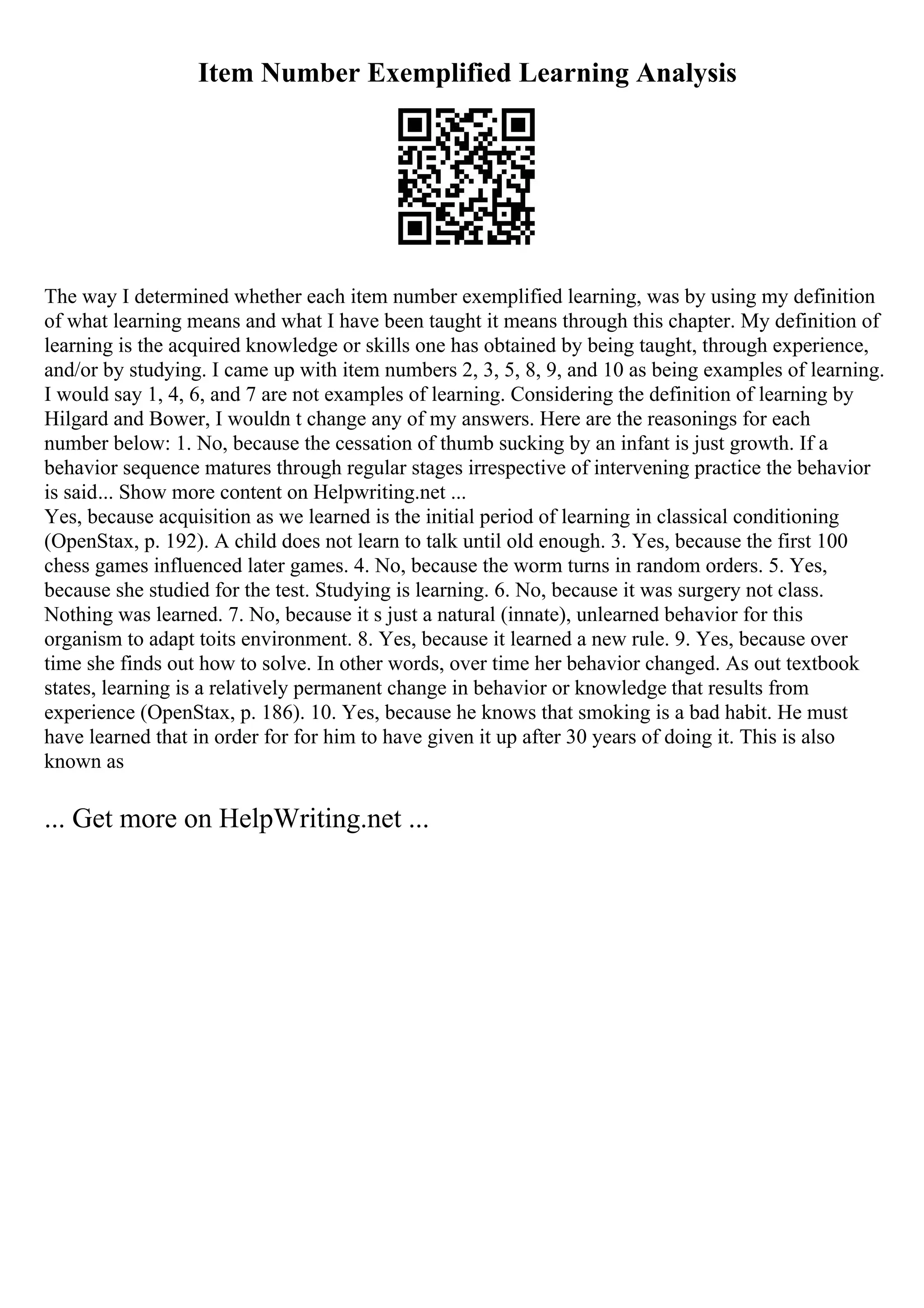 Item Number Exemplified Learning Analysis
The way I determined whether each item number exemplified learning, was by using my definition
of what learning means and what I have been taught it means through this chapter. My definition of
learning is the acquired knowledge or skills one has obtained by being taught, through experience,
and/or by studying. I came up with item numbers 2, 3, 5, 8, 9, and 10 as being examples of learning.
I would say 1, 4, 6, and 7 are not examples of learning. Considering the definition of learning by
Hilgard and Bower, I wouldn t change any of my answers. Here are the reasonings for each
number below: 1. No, because the cessation of thumb sucking by an infant is just growth. If a
behavior sequence matures through regular stages irrespective of intervening practice the behavior
is said... Show more content on Helpwriting.net ...
Yes, because acquisition as we learned is the initial period of learning in classical conditioning
(OpenStax, p. 192). A child does not learn to talk until old enough. 3. Yes, because the first 100
chess games influenced later games. 4. No, because the worm turns in random orders. 5. Yes,
because she studied for the test. Studying is learning. 6. No, because it was surgery not class.
Nothing was learned. 7. No, because it s just a natural (innate), unlearned behavior for this
organism to adapt toits environment. 8. Yes, because it learned a new rule. 9. Yes, because over
time she finds out how to solve. In other words, over time her behavior changed. As out textbook
states, learning is a relatively permanent change in behavior or knowledge that results from
experience (OpenStax, p. 186). 10. Yes, because he knows that smoking is a bad habit. He must
have learned that in order for for him to have given it up after 30 years of doing it. This is also
known as
... Get more on HelpWriting.net ...
 