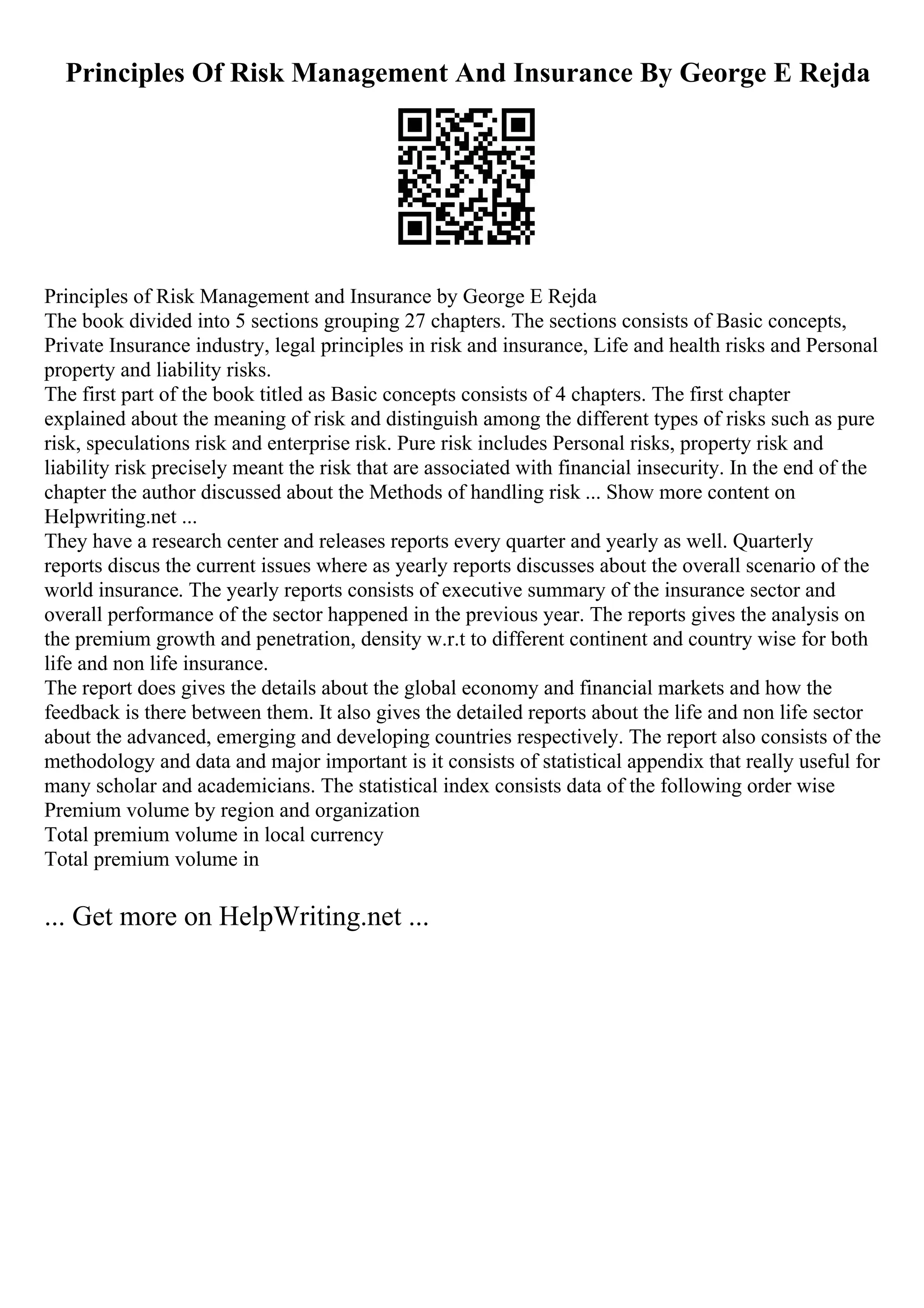 Principles Of Risk Management And Insurance By George E Rejda
Principles of Risk Management and Insurance by George E Rejda
The book divided into 5 sections grouping 27 chapters. The sections consists of Basic concepts,
Private Insurance industry, legal principles in risk and insurance, Life and health risks and Personal
property and liability risks.
The first part of the book titled as Basic concepts consists of 4 chapters. The first chapter
explained about the meaning of risk and distinguish among the different types of risks such as pure
risk, speculations risk and enterprise risk. Pure risk includes Personal risks, property risk and
liability risk precisely meant the risk that are associated with financial insecurity. In the end of the
chapter the author discussed about the Methods of handling risk ... Show more content on
Helpwriting.net ...
They have a research center and releases reports every quarter and yearly as well. Quarterly
reports discus the current issues where as yearly reports discusses about the overall scenario of the
world insurance. The yearly reports consists of executive summary of the insurance sector and
overall performance of the sector happened in the previous year. The reports gives the analysis on
the premium growth and penetration, density w.r.t to different continent and country wise for both
life and non life insurance.
The report does gives the details about the global economy and financial markets and how the
feedback is there between them. It also gives the detailed reports about the life and non life sector
about the advanced, emerging and developing countries respectively. The report also consists of the
methodology and data and major important is it consists of statistical appendix that really useful for
many scholar and academicians. The statistical index consists data of the following order wise
Premium volume by region and organization
Total premium volume in local currency
Total premium volume in
... Get more on HelpWriting.net ...
 