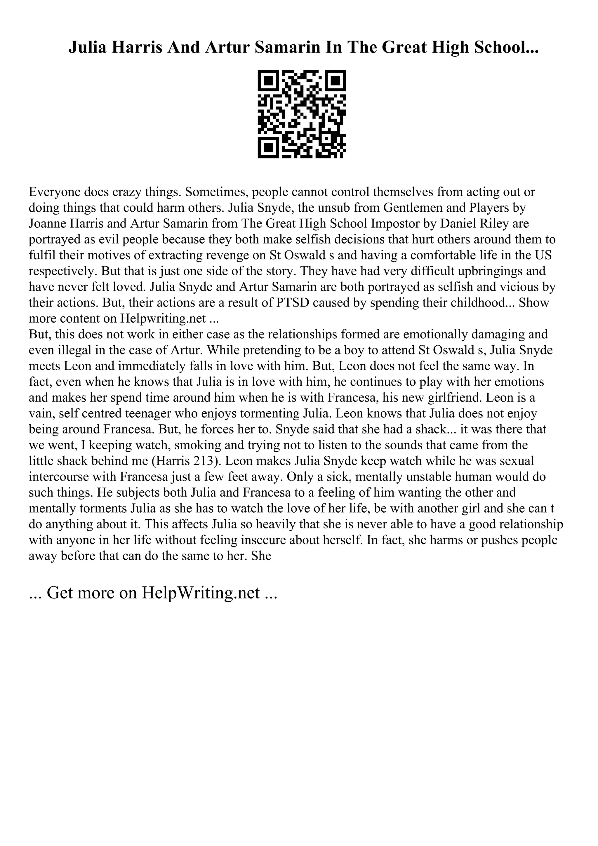 Julia Harris And Artur Samarin In The Great High School...
Everyone does crazy things. Sometimes, people cannot control themselves from acting out or
doing things that could harm others. Julia Snyde, the unsub from Gentlemen and Players by
Joanne Harris and Artur Samarin from The Great High School Impostor by Daniel Riley are
portrayed as evil people because they both make selfish decisions that hurt others around them to
fulfil their motives of extracting revenge on St Oswald s and having a comfortable life in the US
respectively. But that is just one side of the story. They have had very difficult upbringings and
have never felt loved. Julia Snyde and Artur Samarin are both portrayed as selfish and vicious by
their actions. But, their actions are a result of PTSD caused by spending their childhood... Show
more content on Helpwriting.net ...
But, this does not work in either case as the relationships formed are emotionally damaging and
even illegal in the case of Artur. While pretending to be a boy to attend St Oswald s, Julia Snyde
meets Leon and immediately falls in love with him. But, Leon does not feel the same way. In
fact, even when he knows that Julia is in love with him, he continues to play with her emotions
and makes her spend time around him when he is with Francesa, his new girlfriend. Leon is a
vain, self centred teenager who enjoys tormenting Julia. Leon knows that Julia does not enjoy
being around Francesa. But, he forces her to. Snyde said that she had a shack... it was there that
we went, I keeping watch, smoking and trying not to listen to the sounds that came from the
little shack behind me (Harris 213). Leon makes Julia Snyde keep watch while he was sexual
intercourse with Francesa just a few feet away. Only a sick, mentally unstable human would do
such things. He subjects both Julia and Francesa to a feeling of him wanting the other and
mentally torments Julia as she has to watch the love of her life, be with another girl and she can t
do anything about it. This affects Julia so heavily that she is never able to have a good relationship
with anyone in her life without feeling insecure about herself. In fact, she harms or pushes people
away before that can do the same to her. She
... Get more on HelpWriting.net ...
 